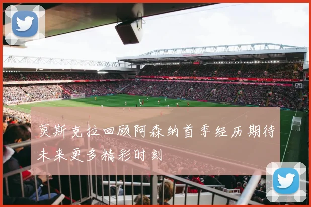 莫斯克拉回顾阿森纳首季经历期待未来更多精彩时刻