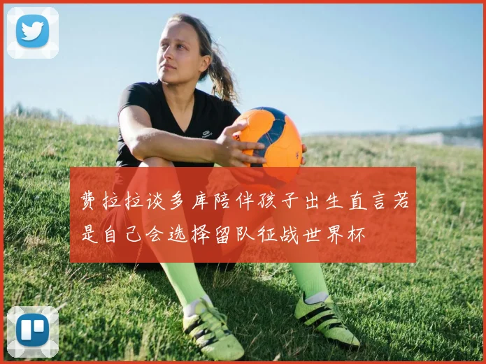 费拉拉谈多库陪伴孩子出生直言若是自己会选择留队征战世界杯
