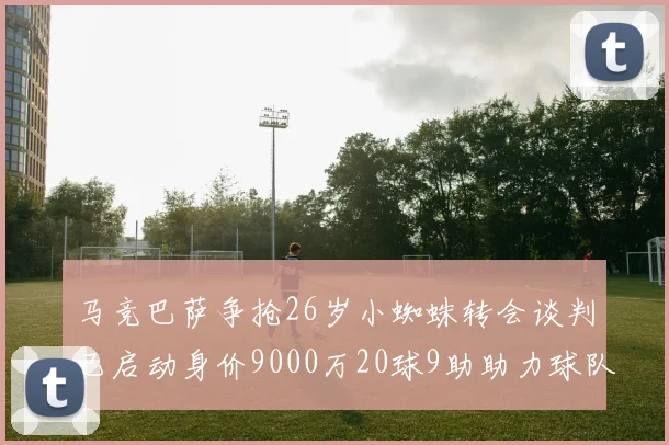马竞巴萨争抢26岁小蜘蛛转会谈判已启动身价9000万20球9助助力球队