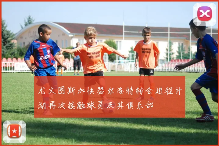 尤文图斯加快瑟尔洛特转会进程计划再次接触球员及其俱乐部