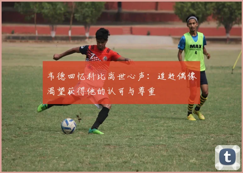 韦德回忆科比离世心声：追赶偶像渴望获得他的认可与尊重