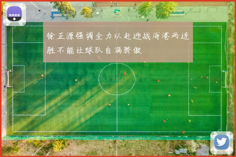 徐正源强调全力以赴迎战海港两连胜不能让球队自满骄傲