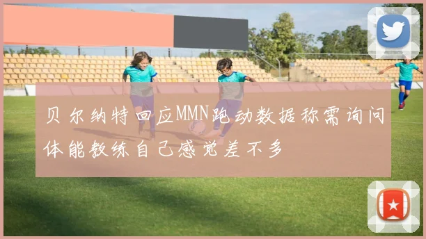 贝尔纳特回应MMN跑动数据称需询问体能教练自己感觉差不多