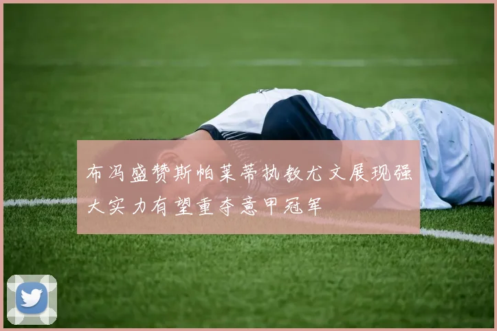 布冯盛赞斯帕莱蒂执教尤文展现强大实力有望重夺意甲冠军