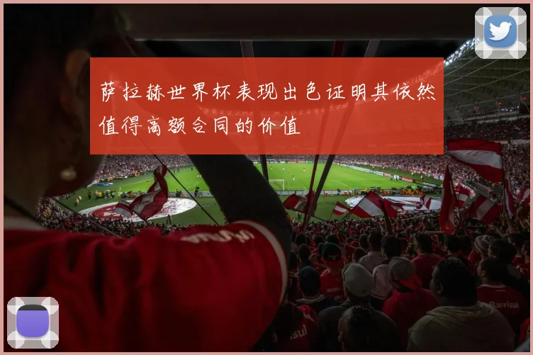 萨拉赫世界杯表现出色证明其依然值得高额合同的价值