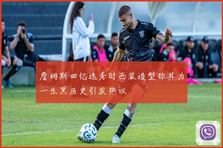 詹姆斯回忆选秀时西装造型称其为一生黑历史引发热议