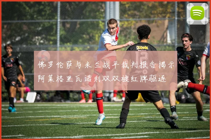 佛罗伦萨与米兰战平裁判报告揭示阿莱格里瓦诺利双双被红牌驱逐