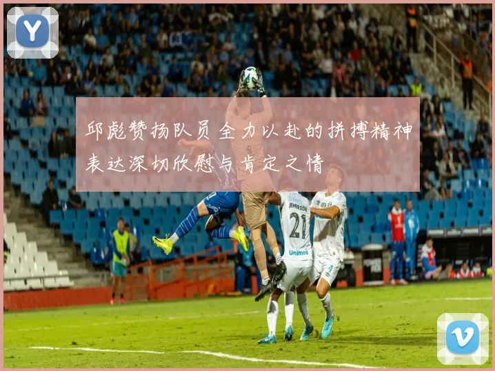 邱彪赞扬队员全力以赴的拼搏精神表达深切欣慰与肯定之情