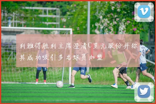 利雅得胜利主席澄清C罗无股份并称其成功吸引多名球员加盟