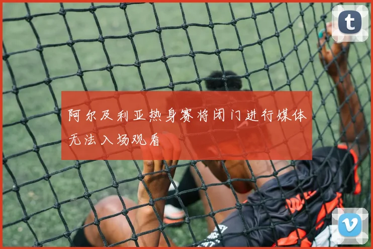 阿尔及利亚热身赛将闭门进行媒体无法入场观看