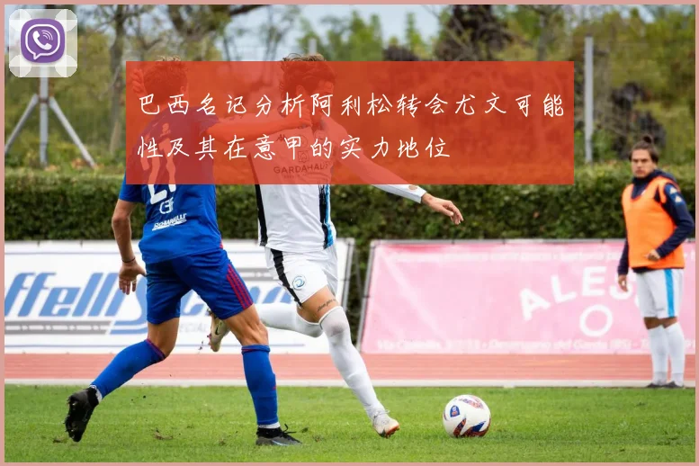 巴西名记分析阿利松转会尤文可能性及其在意甲的实力地位