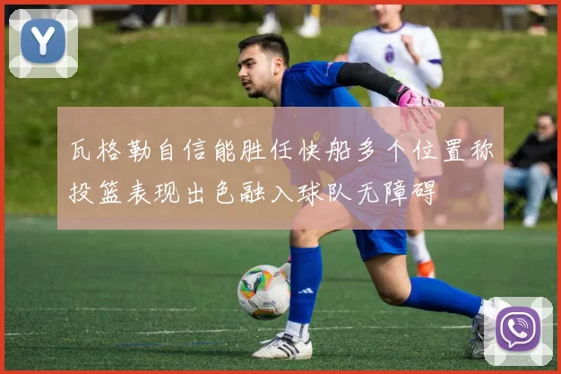 瓦格勒自信能胜任快船多个位置称投篮表现出色融入球队无障碍