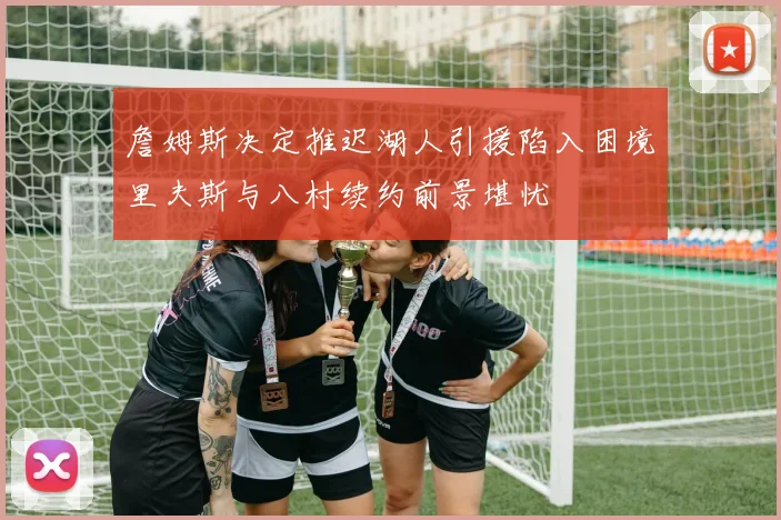 詹姆斯决定推迟湖人引援陷入困境里夫斯与八村续约前景堪忧
