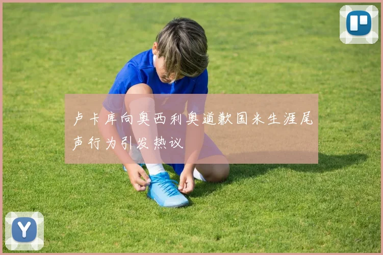 卢卡库向奥西利奥道歉国米生涯尾声行为引发热议