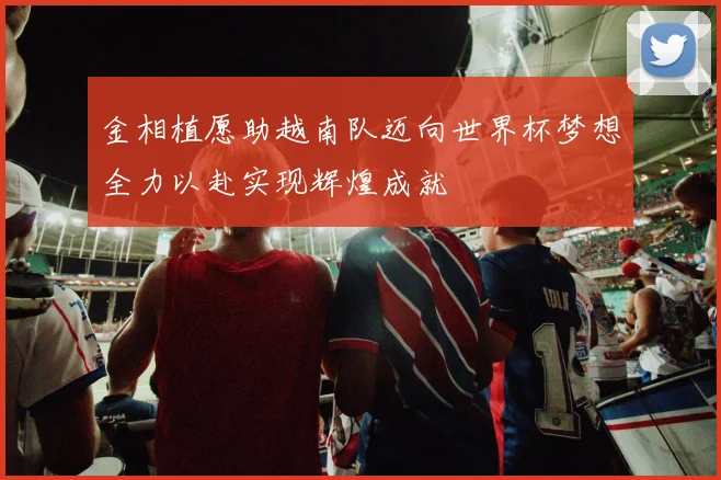 金相植愿助越南队迈向世界杯梦想全力以赴实现辉煌成就