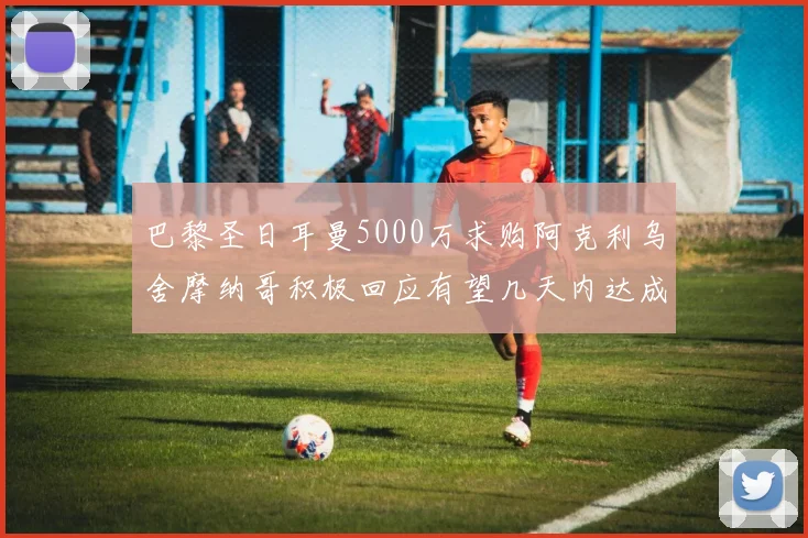 巴黎圣日耳曼5000万求购阿克利乌舍摩纳哥积极回应有望几天内达成协议