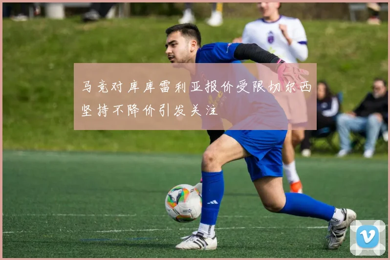 马竞对库库雷利亚报价受限切尔西坚持不降价引发关注